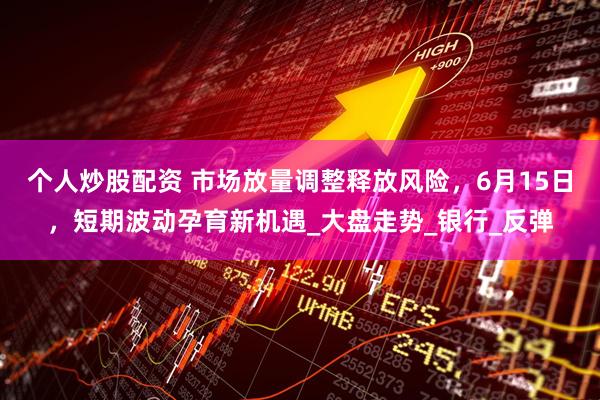 个人炒股配资 市场放量调整释放风险，6月15日，短期波动孕育新机遇_大盘走势_银行_反弹