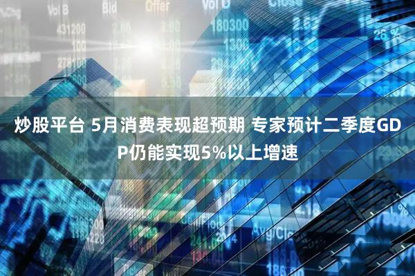 炒股平台 5月消费表现超预期 专家预计二季度GDP仍能实现5%以上增速