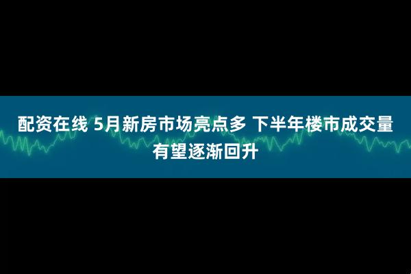 配资在线 5月新房市场亮点多 下半年楼市成交量有望逐渐回升
