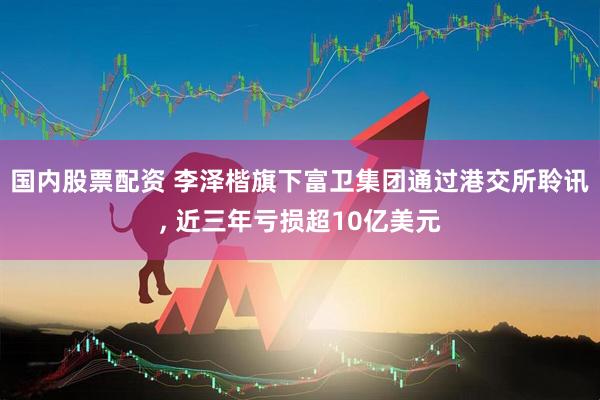 国内股票配资 李泽楷旗下富卫集团通过港交所聆讯, 近三年亏损超10亿美元