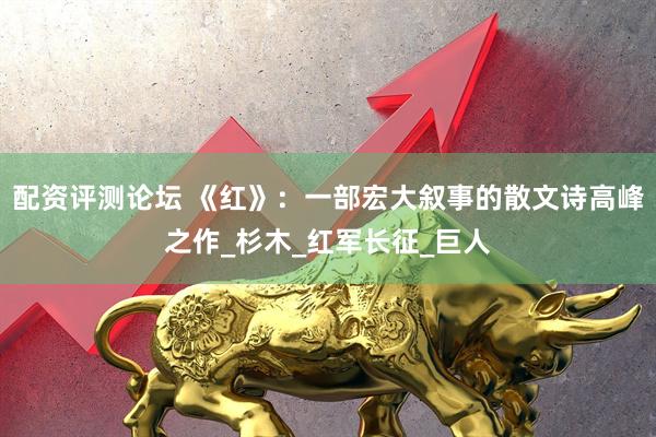 配资评测论坛 《红》：一部宏大叙事的散文诗高峰之作_杉木_红军长征_巨人