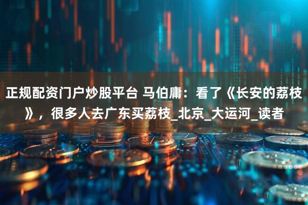 正规配资门户炒股平台 马伯庸：看了《长安的荔枝》，很多人去广东买荔枝_北京_大运河_读者