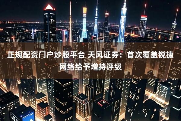 正规配资门户炒股平台 天风证券：首次覆盖锐捷网络给予增持评级