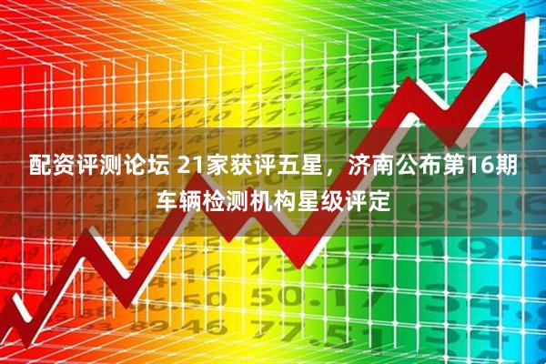 配资评测论坛 21家获评五星，济南公布第16期车辆检测机构星级评定