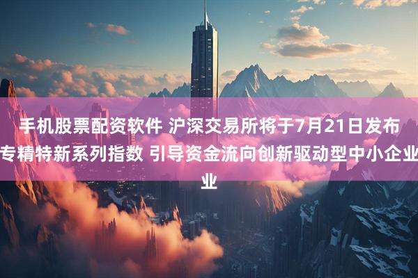 手机股票配资软件 沪深交易所将于7月21日发布专精特新系列指数 引导资金流向创新驱动型中小企业