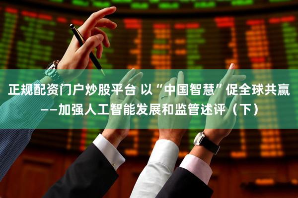 正规配资门户炒股平台 以“中国智慧”促全球共赢——加强人工智能发展和监管述评（下）