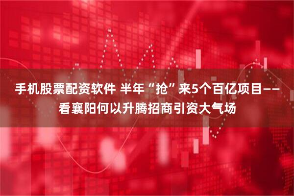 手机股票配资软件 半年“抢”来5个百亿项目——看襄阳何以升腾招商引资大气场