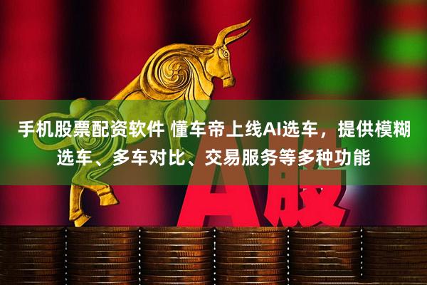 手机股票配资软件 懂车帝上线AI选车，提供模糊选车、多车对比、交易服务等多种功能