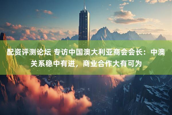 配资评测论坛 专访中国澳大利亚商会会长：中澳关系稳中有进，商业合作大有可为