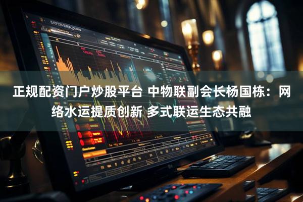 正规配资门户炒股平台 中物联副会长杨国栋：网络水运提质创新 多式联运生态共融