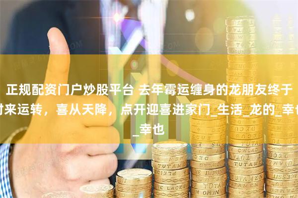 正规配资门户炒股平台 去年霉运缠身的龙朋友终于时来运转，喜从天降，点开迎喜进家门_生活_龙的_幸也