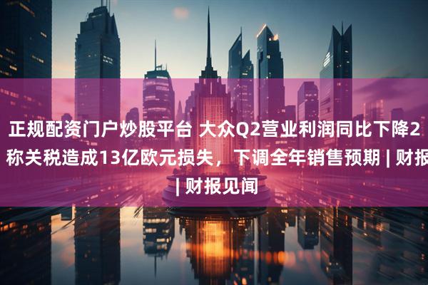 正规配资门户炒股平台 大众Q2营业利润同比下降29%，称关税造成13亿欧元损失，下调全年销售预期 | 财报见闻