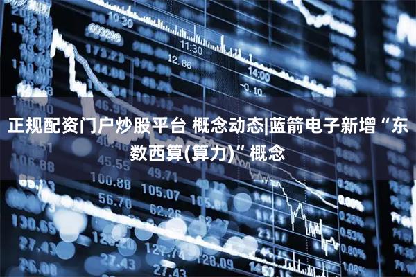 正规配资门户炒股平台 概念动态|蓝箭电子新增“东数西算(算力)”概念