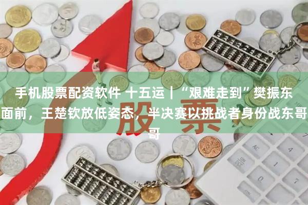 手机股票配资软件 十五运｜“艰难走到”樊振东面前，王楚钦放低姿态，半决赛以挑战者身份战东哥