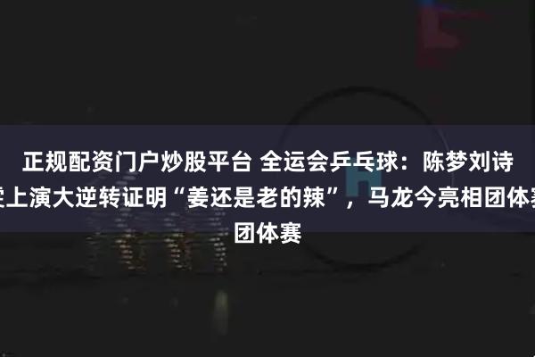 正规配资门户炒股平台 全运会乒乓球:陈梦刘诗雯上演大逆转证明“姜还是老的辣”,马龙今亮相团体赛