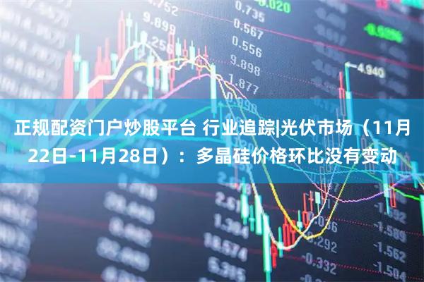 正规配资门户炒股平台 行业追踪|光伏市场(11月22日-11月28日):多晶硅价格环比没有变动