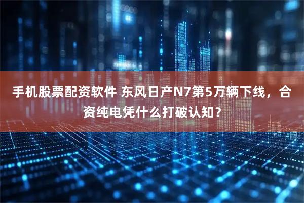 手机股票配资软件 东风日产N7第5万辆下线，合资纯电凭什么打破认知？
