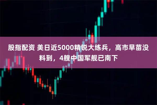 股指配资 美日近5000精锐大练兵，高市早苗没料到，4艘中国军舰已南下