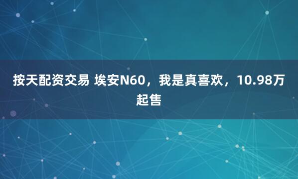 按天配资交易 埃安N60，我是真喜欢，10.98万起售