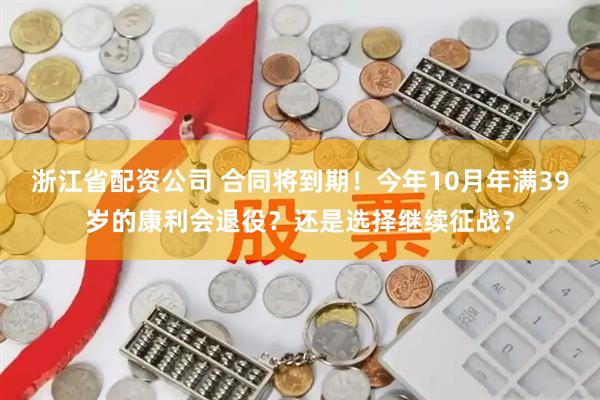 浙江省配资公司 合同将到期！今年10月年满39岁的康利会退役？还是选择继续征战？