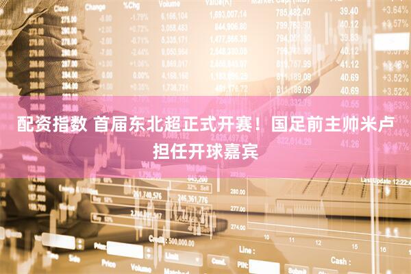 配资指数 首届东北超正式开赛！国足前主帅米卢担任开球嘉宾