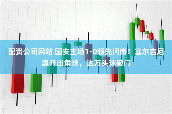 配资公司网站 国安主场1-0领先河南！塞尔吉尼奥开出角球，达万头球破门
