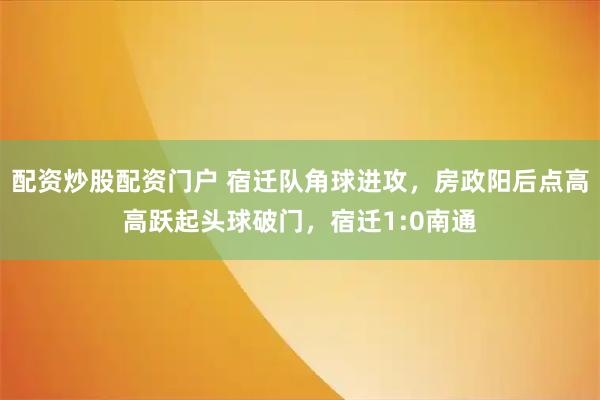 配资炒股配资门户 宿迁队角球进攻，房政阳后点高高跃起头球破门，宿迁1:0南通