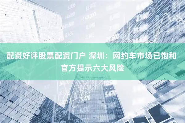 配资好评股票配资门户 深圳：网约车市场已饱和 官方提示六大风险