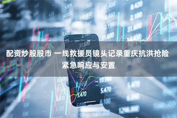 配资炒股股市 一线救援员镜头记录重庆抗洪抢险 紧急响应与安置