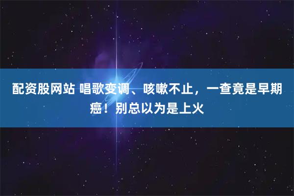 配资股网站 唱歌变调、咳嗽不止，一查竟是早期癌！别总以为是上火