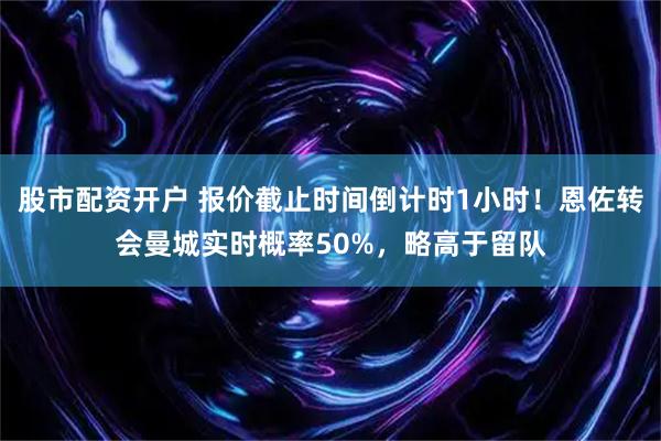 股市配资开户 报价截止时间倒计时1小时！恩佐转会曼城实时概率50%，略高于留队