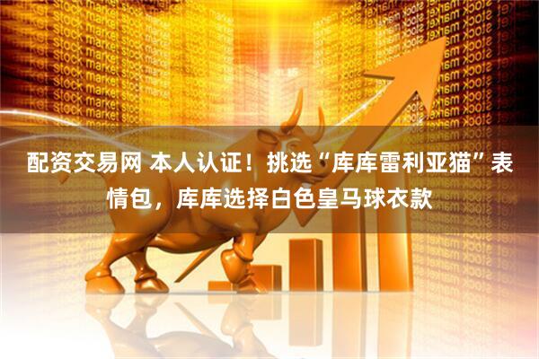 配资交易网 本人认证！挑选“库库雷利亚猫”表情包，库库选择白色皇马球衣款