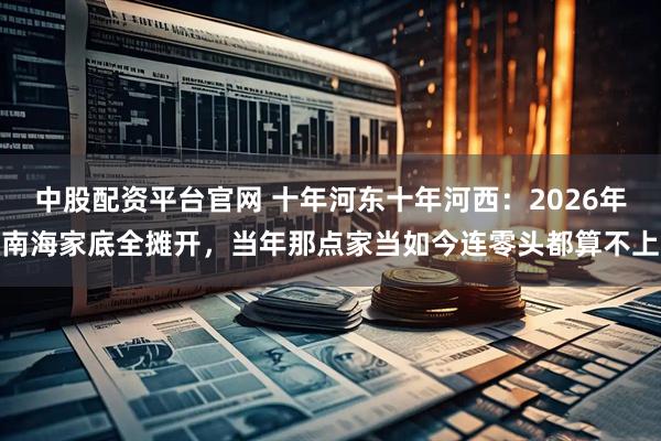 中股配资平台官网 十年河东十年河西：2026年南海家底全摊开，当年那点家当如今连零头都算不上