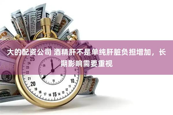 大的配资公司 酒精肝不是单纯肝脏负担增加，长期影响需要重视