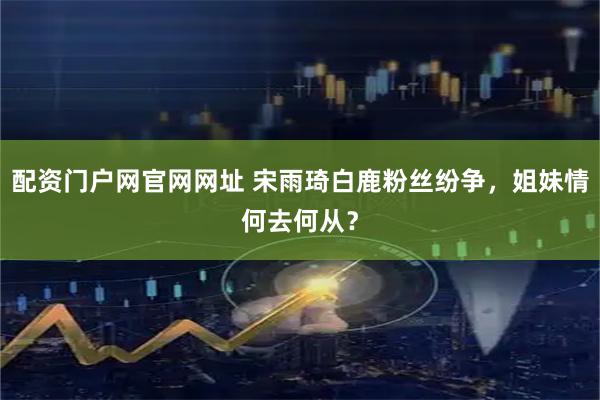 配资门户网官网网址 宋雨琦白鹿粉丝纷争，姐妹情何去何从？