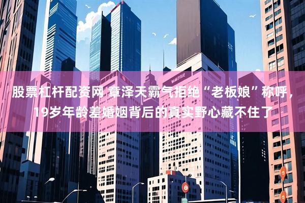 股票杠杆配资网 章泽天霸气拒绝“老板娘”称呼，19岁年龄差婚姻背后的真实野心藏不住了