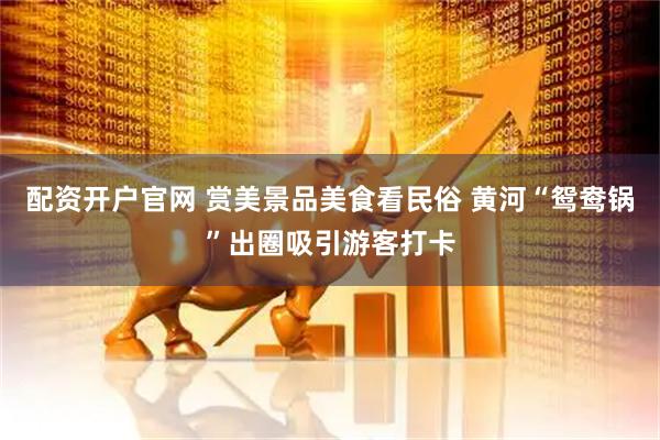 配资开户官网 赏美景品美食看民俗 黄河“鸳鸯锅”出圈吸引游客打卡