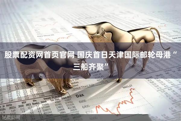 股票配资网首页官网 国庆首日天津国际邮轮母港“三船齐聚”