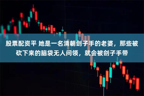 股票配资平 她是一名清朝刽子手的老婆，那些被砍下来的脑袋无人问领，就会被刽子手带